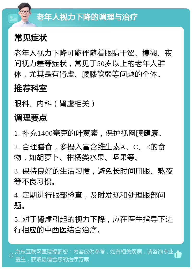 老年人视力下降的调理与治疗 常见症状 老年人视力下降可能伴随着眼睛干涩、模糊、夜间视力差等症状，常见于50岁以上的老年人群体，尤其是有肾虚、腰膝软弱等问题的个体。 推荐科室 眼科、内科（肾虚相关） 调理要点 1. 补充1400毫克的叶黄素，保护视网膜健康。 2. 合理膳食，多摄入富含维生素A、C、E的食物，如胡萝卜、柑橘类水果、坚果等。 3. 保持良好的生活习惯，避免长时间用眼、熬夜等不良习惯。 4. 定期进行眼部检查，及时发现和处理眼部问题。 5. 对于肾虚引起的视力下降，应在医生指导下进行相应的中西医结合治疗。