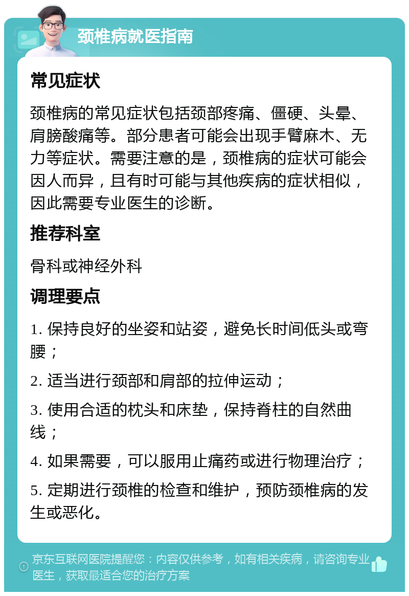 颈椎病就医指南 常见症状 颈椎病的常见症状包括颈部疼痛、僵硬、头晕、肩膀酸痛等。部分患者可能会出现手臂麻木、无力等症状。需要注意的是，颈椎病的症状可能会因人而异，且有时可能与其他疾病的症状相似，因此需要专业医生的诊断。 推荐科室 骨科或神经外科 调理要点 1. 保持良好的坐姿和站姿，避免长时间低头或弯腰； 2. 适当进行颈部和肩部的拉伸运动； 3. 使用合适的枕头和床垫，保持脊柱的自然曲线； 4. 如果需要，可以服用止痛药或进行物理治疗； 5. 定期进行颈椎的检查和维护，预防颈椎病的发生或恶化。