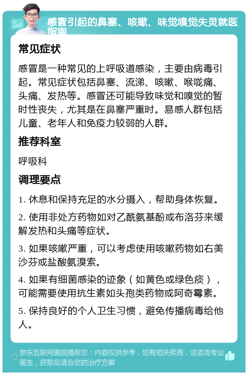 感冒引起的鼻塞、咳嗽、味觉嗅觉失灵就医指南 常见症状 感冒是一种常见的上呼吸道感染，主要由病毒引起。常见症状包括鼻塞、流涕、咳嗽、喉咙痛、头痛、发热等。感冒还可能导致味觉和嗅觉的暂时性丧失，尤其是在鼻塞严重时。易感人群包括儿童、老年人和免疫力较弱的人群。 推荐科室 呼吸科 调理要点 1. 休息和保持充足的水分摄入，帮助身体恢复。 2. 使用非处方药物如对乙酰氨基酚或布洛芬来缓解发热和头痛等症状。 3. 如果咳嗽严重，可以考虑使用咳嗽药物如右美沙芬或盐酸氨溴索。 4. 如果有细菌感染的迹象（如黄色或绿色痰），可能需要使用抗生素如头孢类药物或阿奇霉素。 5. 保持良好的个人卫生习惯，避免传播病毒给他人。