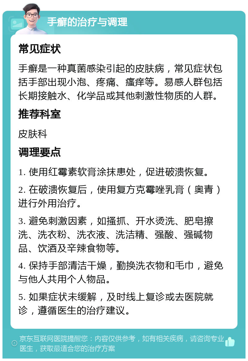 手癣的治疗与调理 常见症状 手癣是一种真菌感染引起的皮肤病，常见症状包括手部出现小泡、疼痛、瘙痒等。易感人群包括长期接触水、化学品或其他刺激性物质的人群。 推荐科室 皮肤科 调理要点 1. 使用红霉素软膏涂抹患处，促进破溃恢复。 2. 在破溃恢复后，使用复方克霉唑乳膏（奥青）进行外用治疗。 3. 避免刺激因素，如搔抓、开水烫洗、肥皂擦洗、洗衣粉、洗衣液、洗洁精、强酸、强碱物品、饮酒及辛辣食物等。 4. 保持手部清洁干燥，勤换洗衣物和毛巾，避免与他人共用个人物品。 5. 如果症状未缓解，及时线上复诊或去医院就诊，遵循医生的治疗建议。