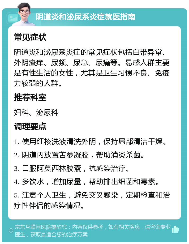 阴道炎和泌尿系炎症就医指南 常见症状 阴道炎和泌尿系炎症的常见症状包括白带异常、外阴瘙痒、尿频、尿急、尿痛等。易感人群主要是有性生活的女性，尤其是卫生习惯不良、免疫力较弱的人群。 推荐科室 妇科、泌尿科 调理要点 1. 使用红核洗液清洗外阴，保持局部清洁干燥。 2. 阴道内放置苦参凝胶，帮助消炎杀菌。 3. 口服阿莫西林胶囊，抗感染治疗。 4. 多饮水，增加尿量，帮助排出细菌和毒素。 5. 注意个人卫生，避免交叉感染，定期检查和治疗性伴侣的感染情况。