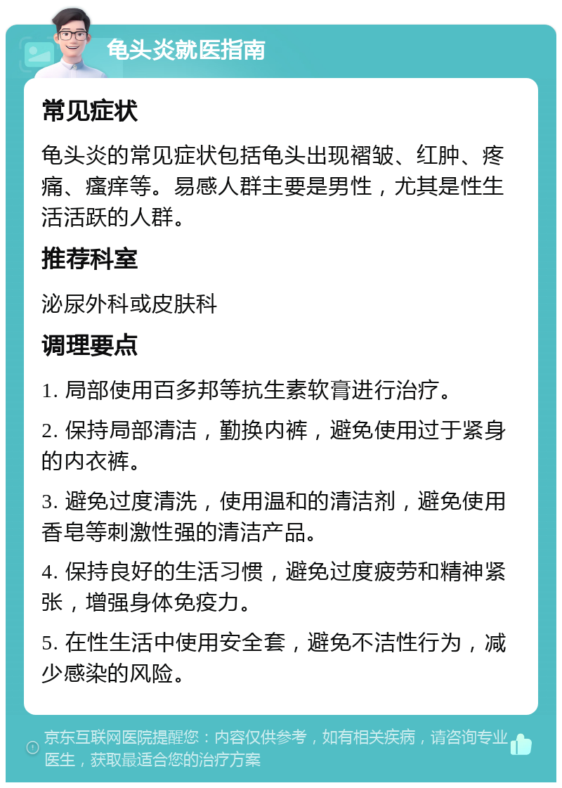 龟头炎就医指南 常见症状 龟头炎的常见症状包括龟头出现褶皱、红肿、疼痛、瘙痒等。易感人群主要是男性，尤其是性生活活跃的人群。 推荐科室 泌尿外科或皮肤科 调理要点 1. 局部使用百多邦等抗生素软膏进行治疗。 2. 保持局部清洁，勤换内裤，避免使用过于紧身的内衣裤。 3. 避免过度清洗，使用温和的清洁剂，避免使用香皂等刺激性强的清洁产品。 4. 保持良好的生活习惯，避免过度疲劳和精神紧张，增强身体免疫力。 5. 在性生活中使用安全套，避免不洁性行为，减少感染的风险。