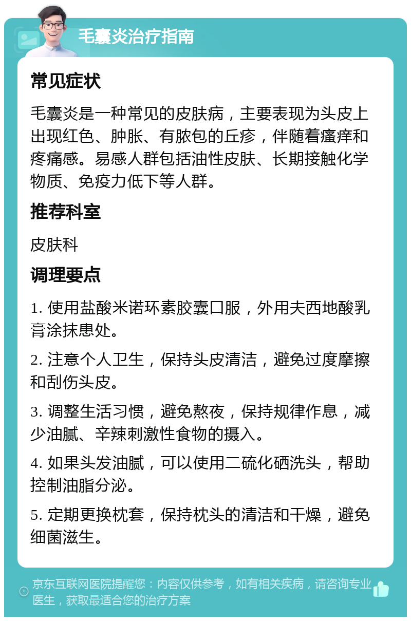 毛囊炎治疗指南 常见症状 毛囊炎是一种常见的皮肤病，主要表现为头皮上出现红色、肿胀、有脓包的丘疹，伴随着瘙痒和疼痛感。易感人群包括油性皮肤、长期接触化学物质、免疫力低下等人群。 推荐科室 皮肤科 调理要点 1. 使用盐酸米诺环素胶囊口服，外用夫西地酸乳膏涂抹患处。 2. 注意个人卫生，保持头皮清洁，避免过度摩擦和刮伤头皮。 3. 调整生活习惯，避免熬夜，保持规律作息，减少油腻、辛辣刺激性食物的摄入。 4. 如果头发油腻，可以使用二硫化硒洗头，帮助控制油脂分泌。 5. 定期更换枕套，保持枕头的清洁和干燥，避免细菌滋生。