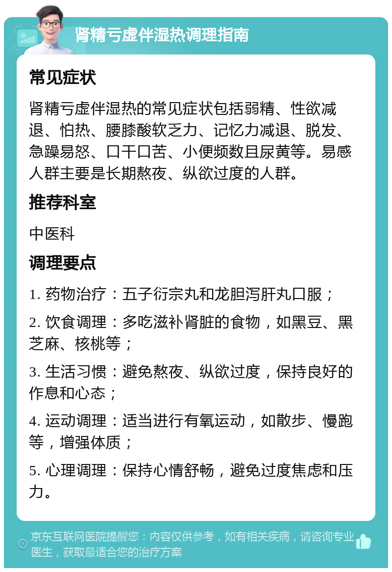 肾精亏虚伴湿热调理指南 常见症状 肾精亏虚伴湿热的常见症状包括弱精、性欲减退、怕热、腰膝酸软乏力、记忆力减退、脱发、急躁易怒、口干口苦、小便频数且尿黄等。易感人群主要是长期熬夜、纵欲过度的人群。 推荐科室 中医科 调理要点 1. 药物治疗：五子衍宗丸和龙胆泻肝丸口服； 2. 饮食调理：多吃滋补肾脏的食物，如黑豆、黑芝麻、核桃等； 3. 生活习惯：避免熬夜、纵欲过度，保持良好的作息和心态； 4. 运动调理：适当进行有氧运动，如散步、慢跑等，增强体质； 5. 心理调理：保持心情舒畅，避免过度焦虑和压力。