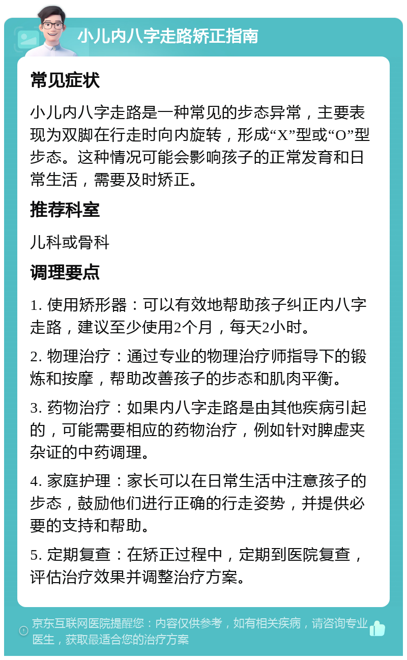 小儿内八字走路矫正指南 常见症状 小儿内八字走路是一种常见的步态异常，主要表现为双脚在行走时向内旋转，形成“X”型或“O”型步态。这种情况可能会影响孩子的正常发育和日常生活，需要及时矫正。 推荐科室 儿科或骨科 调理要点 1. 使用矫形器：可以有效地帮助孩子纠正内八字走路，建议至少使用2个月，每天2小时。 2. 物理治疗：通过专业的物理治疗师指导下的锻炼和按摩，帮助改善孩子的步态和肌肉平衡。 3. 药物治疗：如果内八字走路是由其他疾病引起的，可能需要相应的药物治疗，例如针对脾虚夹杂证的中药调理。 4. 家庭护理：家长可以在日常生活中注意孩子的步态，鼓励他们进行正确的行走姿势，并提供必要的支持和帮助。 5. 定期复查：在矫正过程中，定期到医院复查，评估治疗效果并调整治疗方案。