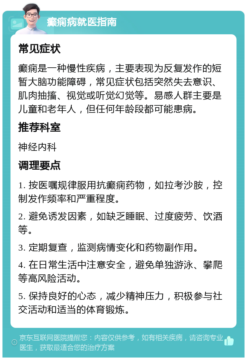 癫痫病就医指南 常见症状 癫痫是一种慢性疾病，主要表现为反复发作的短暂大脑功能障碍，常见症状包括突然失去意识、肌肉抽搐、视觉或听觉幻觉等。易感人群主要是儿童和老年人，但任何年龄段都可能患病。 推荐科室 神经内科 调理要点 1. 按医嘱规律服用抗癫痫药物，如拉考沙胺，控制发作频率和严重程度。 2. 避免诱发因素，如缺乏睡眠、过度疲劳、饮酒等。 3. 定期复查，监测病情变化和药物副作用。 4. 在日常生活中注意安全，避免单独游泳、攀爬等高风险活动。 5. 保持良好的心态，减少精神压力，积极参与社交活动和适当的体育锻炼。