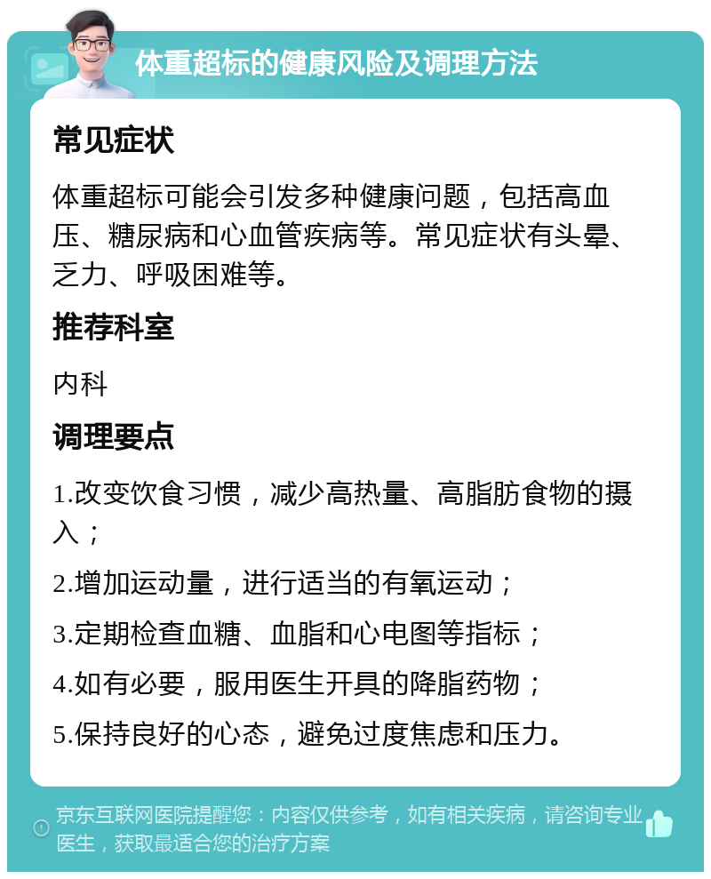 体重超标的健康风险及调理方法 常见症状 体重超标可能会引发多种健康问题，包括高血压、糖尿病和心血管疾病等。常见症状有头晕、乏力、呼吸困难等。 推荐科室 内科 调理要点 1.改变饮食习惯，减少高热量、高脂肪食物的摄入； 2.增加运动量，进行适当的有氧运动； 3.定期检查血糖、血脂和心电图等指标； 4.如有必要，服用医生开具的降脂药物； 5.保持良好的心态，避免过度焦虑和压力。