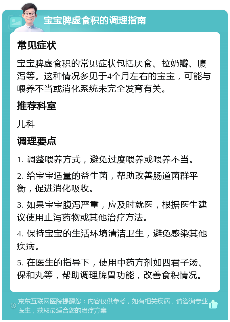 宝宝脾虚食积的调理指南 常见症状 宝宝脾虚食积的常见症状包括厌食、拉奶瓣、腹泻等。这种情况多见于4个月左右的宝宝，可能与喂养不当或消化系统未完全发育有关。 推荐科室 儿科 调理要点 1. 调整喂养方式，避免过度喂养或喂养不当。 2. 给宝宝适量的益生菌，帮助改善肠道菌群平衡，促进消化吸收。 3. 如果宝宝腹泻严重，应及时就医，根据医生建议使用止泻药物或其他治疗方法。 4. 保持宝宝的生活环境清洁卫生，避免感染其他疾病。 5. 在医生的指导下，使用中药方剂如四君子汤、保和丸等，帮助调理脾胃功能，改善食积情况。