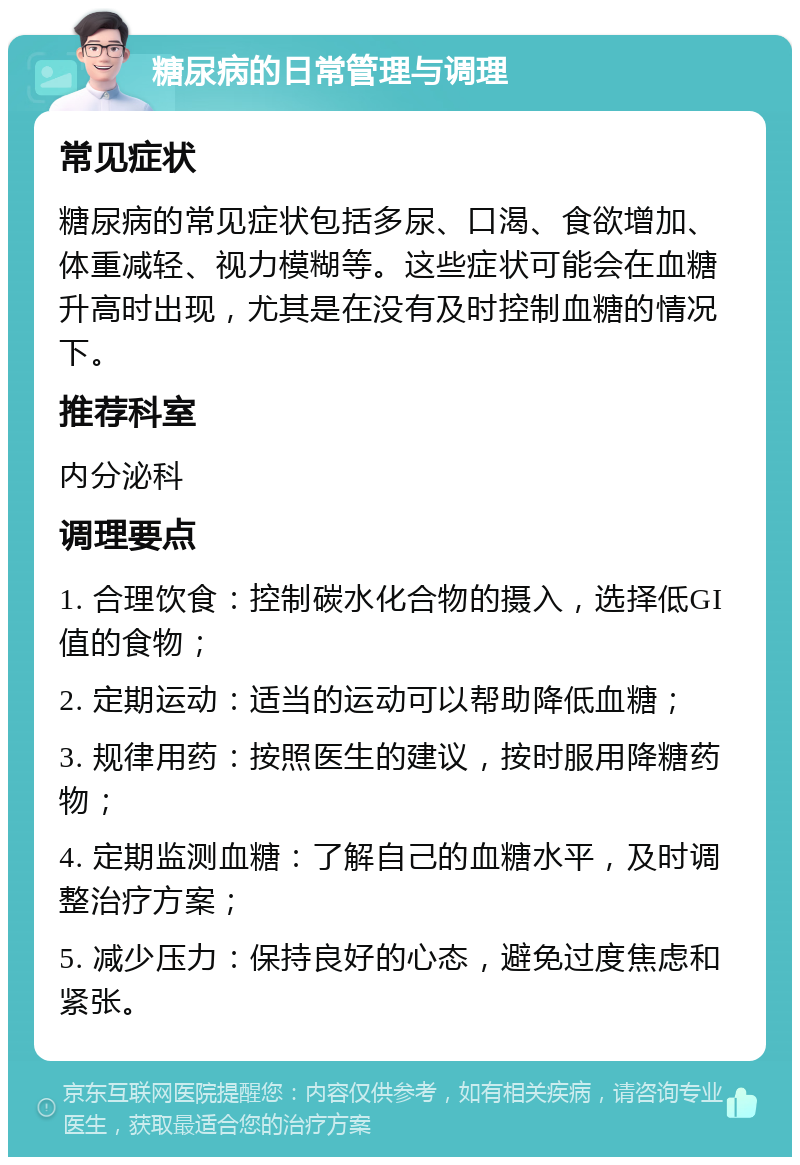 糖尿病的日常管理与调理 常见症状 糖尿病的常见症状包括多尿、口渴、食欲增加、体重减轻、视力模糊等。这些症状可能会在血糖升高时出现，尤其是在没有及时控制血糖的情况下。 推荐科室 内分泌科 调理要点 1. 合理饮食：控制碳水化合物的摄入，选择低GI值的食物； 2. 定期运动：适当的运动可以帮助降低血糖； 3. 规律用药：按照医生的建议，按时服用降糖药物； 4. 定期监测血糖：了解自己的血糖水平，及时调整治疗方案； 5. 减少压力：保持良好的心态，避免过度焦虑和紧张。