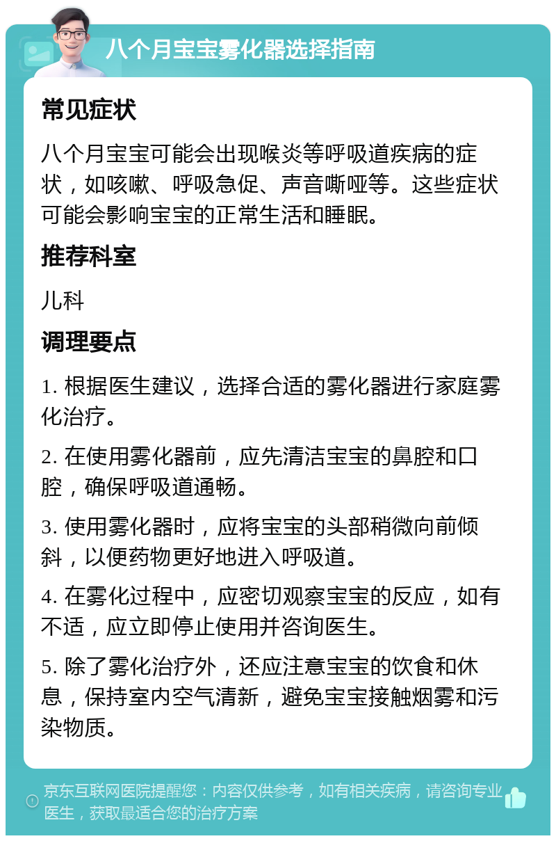 八个月宝宝雾化器选择指南 常见症状 八个月宝宝可能会出现喉炎等呼吸道疾病的症状，如咳嗽、呼吸急促、声音嘶哑等。这些症状可能会影响宝宝的正常生活和睡眠。 推荐科室 儿科 调理要点 1. 根据医生建议，选择合适的雾化器进行家庭雾化治疗。 2. 在使用雾化器前，应先清洁宝宝的鼻腔和口腔，确保呼吸道通畅。 3. 使用雾化器时，应将宝宝的头部稍微向前倾斜，以便药物更好地进入呼吸道。 4. 在雾化过程中，应密切观察宝宝的反应，如有不适，应立即停止使用并咨询医生。 5. 除了雾化治疗外，还应注意宝宝的饮食和休息，保持室内空气清新，避免宝宝接触烟雾和污染物质。