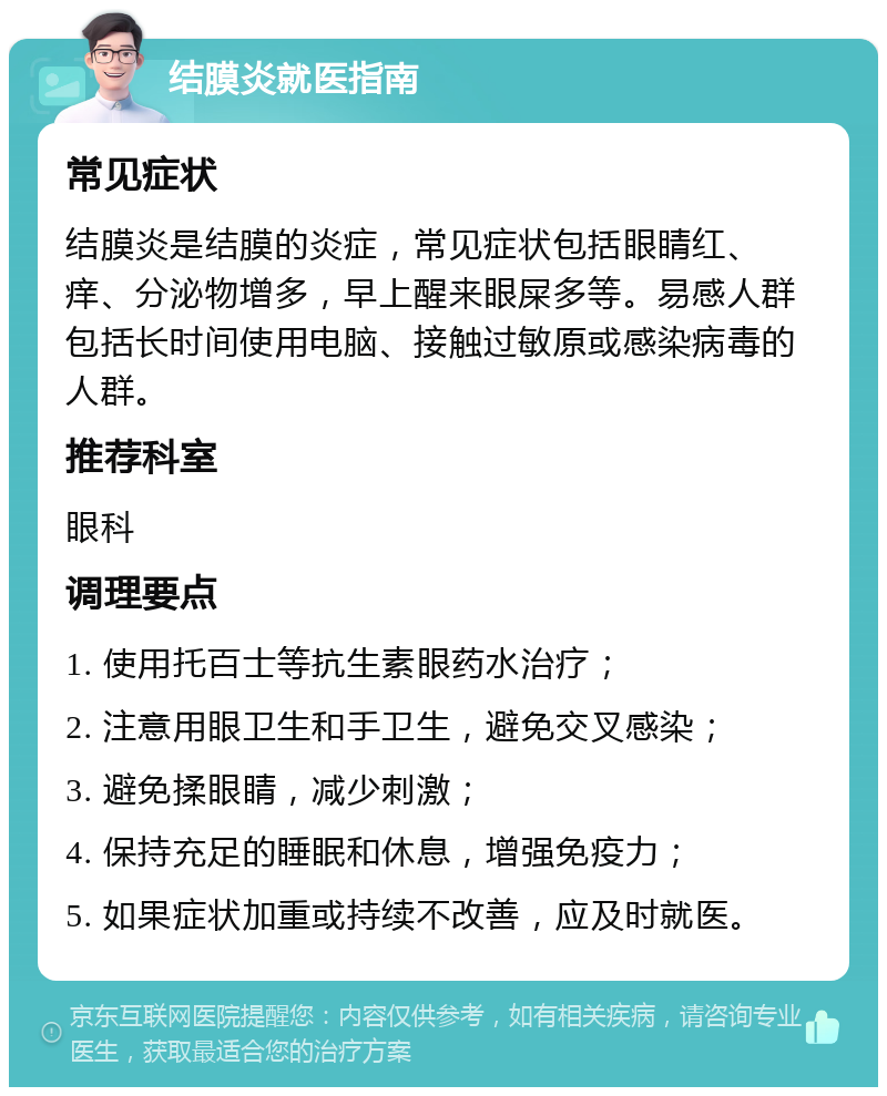 结膜炎就医指南 常见症状 结膜炎是结膜的炎症，常见症状包括眼睛红、痒、分泌物增多，早上醒来眼屎多等。易感人群包括长时间使用电脑、接触过敏原或感染病毒的人群。 推荐科室 眼科 调理要点 1. 使用托百士等抗生素眼药水治疗； 2. 注意用眼卫生和手卫生，避免交叉感染； 3. 避免揉眼睛，减少刺激； 4. 保持充足的睡眠和休息，增强免疫力； 5. 如果症状加重或持续不改善，应及时就医。