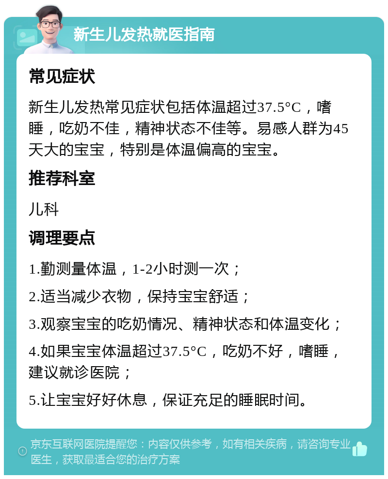 新生儿发热就医指南 常见症状 新生儿发热常见症状包括体温超过37.5°C，嗜睡，吃奶不佳，精神状态不佳等。易感人群为45天大的宝宝，特别是体温偏高的宝宝。 推荐科室 儿科 调理要点 1.勤测量体温，1-2小时测一次； 2.适当减少衣物，保持宝宝舒适； 3.观察宝宝的吃奶情况、精神状态和体温变化； 4.如果宝宝体温超过37.5°C，吃奶不好，嗜睡，建议就诊医院； 5.让宝宝好好休息，保证充足的睡眠时间。