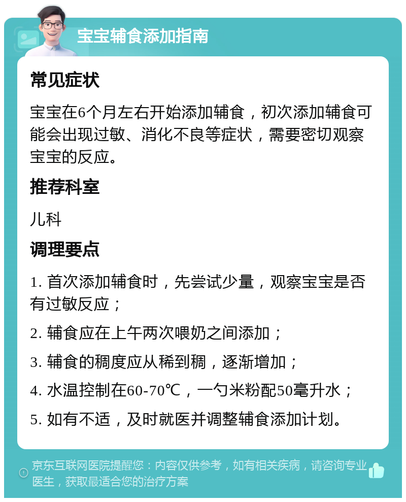 宝宝辅食添加指南 常见症状 宝宝在6个月左右开始添加辅食，初次添加辅食可能会出现过敏、消化不良等症状，需要密切观察宝宝的反应。 推荐科室 儿科 调理要点 1. 首次添加辅食时，先尝试少量，观察宝宝是否有过敏反应； 2. 辅食应在上午两次喂奶之间添加； 3. 辅食的稠度应从稀到稠，逐渐增加； 4. 水温控制在60-70℃，一勺米粉配50毫升水； 5. 如有不适，及时就医并调整辅食添加计划。