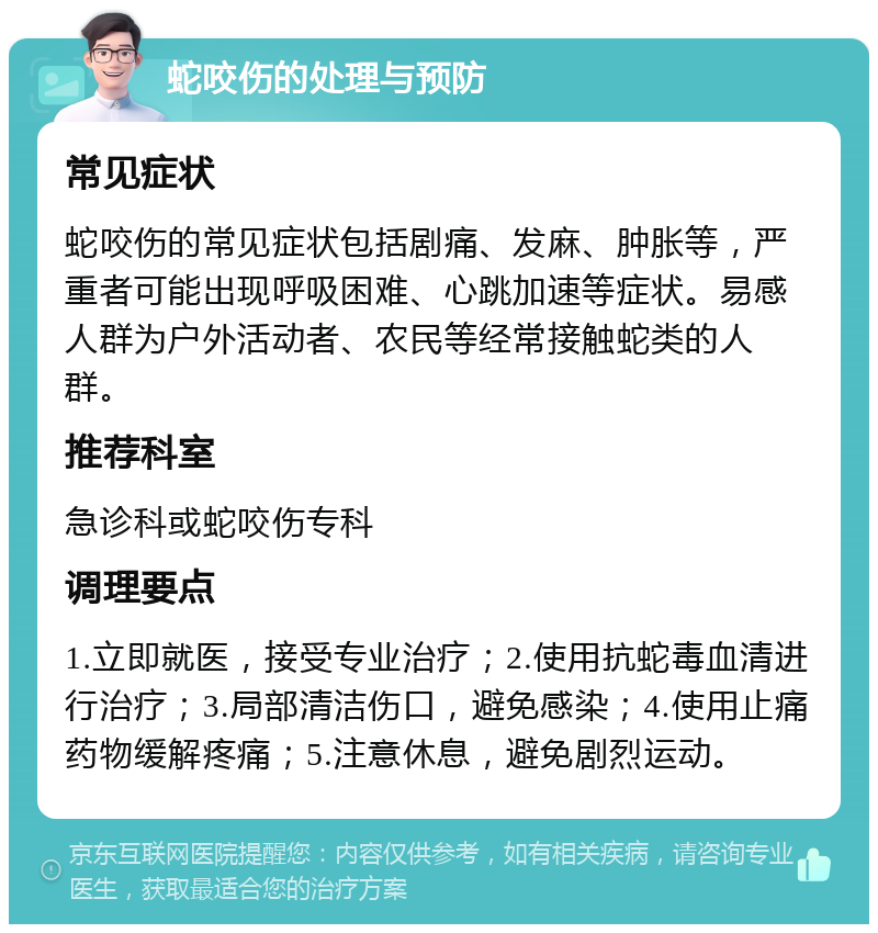 蛇咬伤的处理与预防 常见症状 蛇咬伤的常见症状包括剧痛、发麻、肿胀等，严重者可能出现呼吸困难、心跳加速等症状。易感人群为户外活动者、农民等经常接触蛇类的人群。 推荐科室 急诊科或蛇咬伤专科 调理要点 1.立即就医，接受专业治疗；2.使用抗蛇毒血清进行治疗；3.局部清洁伤口，避免感染；4.使用止痛药物缓解疼痛；5.注意休息，避免剧烈运动。