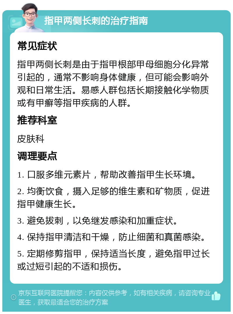 指甲两侧长刺的治疗指南 常见症状 指甲两侧长刺是由于指甲根部甲母细胞分化异常引起的，通常不影响身体健康，但可能会影响外观和日常生活。易感人群包括长期接触化学物质或有甲癣等指甲疾病的人群。 推荐科室 皮肤科 调理要点 1. 口服多维元素片，帮助改善指甲生长环境。 2. 均衡饮食，摄入足够的维生素和矿物质，促进指甲健康生长。 3. 避免拔刺，以免继发感染和加重症状。 4. 保持指甲清洁和干燥，防止细菌和真菌感染。 5. 定期修剪指甲，保持适当长度，避免指甲过长或过短引起的不适和损伤。