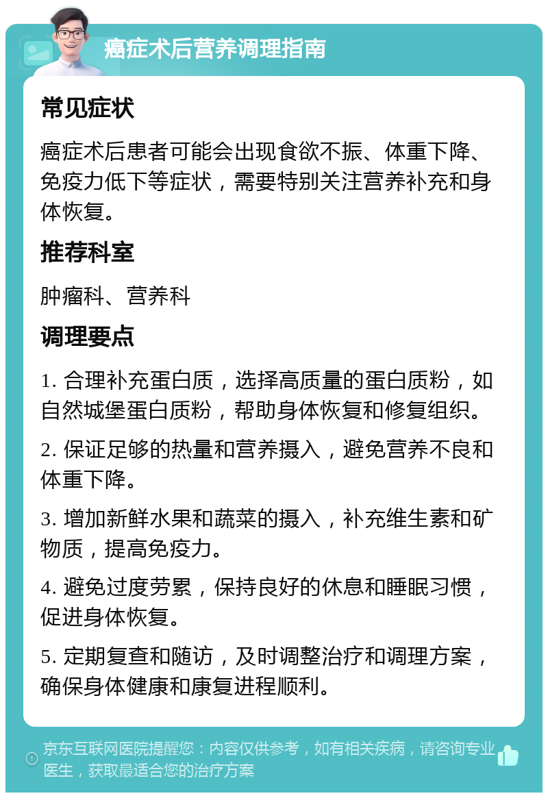 癌症术后营养调理指南 常见症状 癌症术后患者可能会出现食欲不振、体重下降、免疫力低下等症状，需要特别关注营养补充和身体恢复。 推荐科室 肿瘤科、营养科 调理要点 1. 合理补充蛋白质，选择高质量的蛋白质粉，如自然城堡蛋白质粉，帮助身体恢复和修复组织。 2. 保证足够的热量和营养摄入，避免营养不良和体重下降。 3. 增加新鲜水果和蔬菜的摄入，补充维生素和矿物质，提高免疫力。 4. 避免过度劳累，保持良好的休息和睡眠习惯，促进身体恢复。 5. 定期复查和随访，及时调整治疗和调理方案，确保身体健康和康复进程顺利。