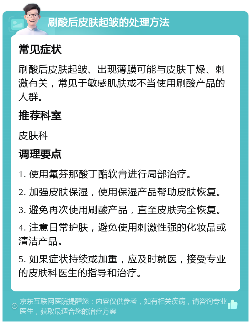 刷酸后皮肤起皱的处理方法 常见症状 刷酸后皮肤起皱、出现薄膜可能与皮肤干燥、刺激有关，常见于敏感肌肤或不当使用刷酸产品的人群。 推荐科室 皮肤科 调理要点 1. 使用氟芬那酸丁酯软膏进行局部治疗。 2. 加强皮肤保湿，使用保湿产品帮助皮肤恢复。 3. 避免再次使用刷酸产品，直至皮肤完全恢复。 4. 注意日常护肤，避免使用刺激性强的化妆品或清洁产品。 5. 如果症状持续或加重，应及时就医，接受专业的皮肤科医生的指导和治疗。