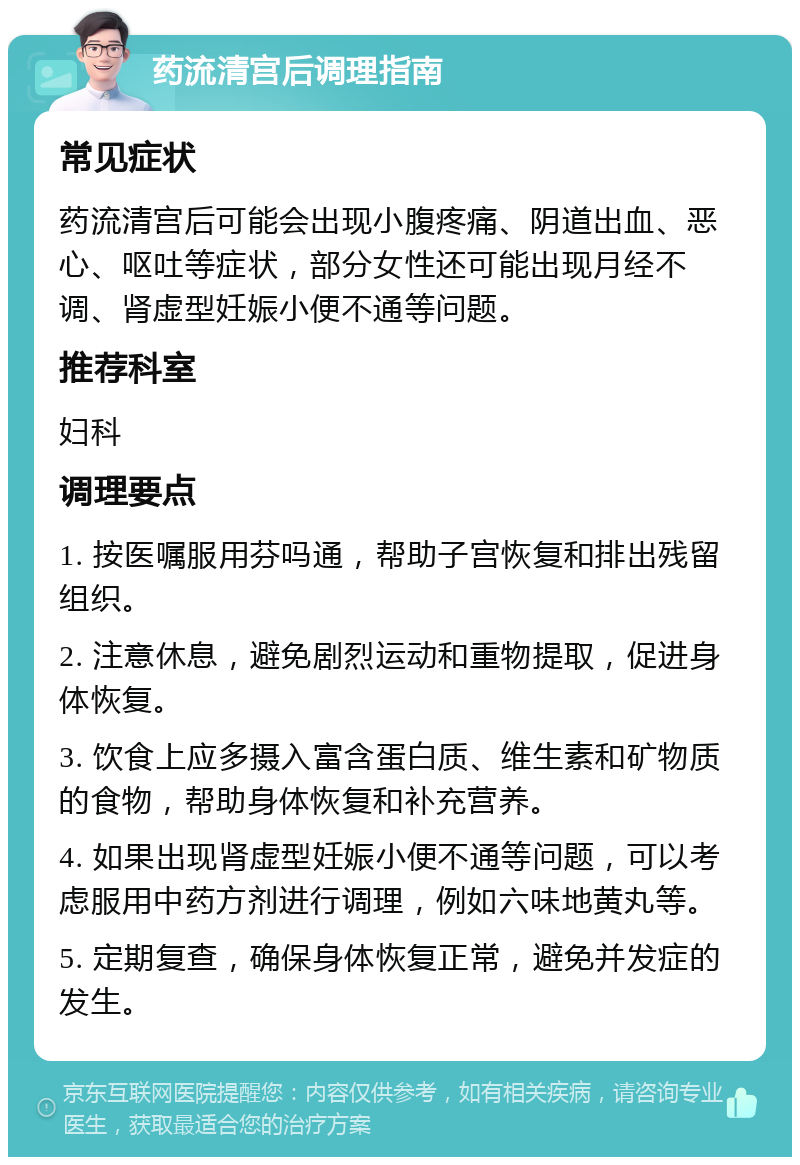 药流清宫后调理指南 常见症状 药流清宫后可能会出现小腹疼痛、阴道出血、恶心、呕吐等症状，部分女性还可能出现月经不调、肾虚型妊娠小便不通等问题。 推荐科室 妇科 调理要点 1. 按医嘱服用芬吗通，帮助子宫恢复和排出残留组织。 2. 注意休息，避免剧烈运动和重物提取，促进身体恢复。 3. 饮食上应多摄入富含蛋白质、维生素和矿物质的食物，帮助身体恢复和补充营养。 4. 如果出现肾虚型妊娠小便不通等问题，可以考虑服用中药方剂进行调理，例如六味地黄丸等。 5. 定期复查，确保身体恢复正常，避免并发症的发生。