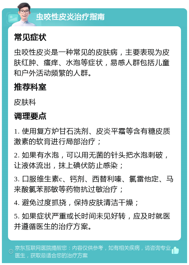 虫咬性皮炎治疗指南 常见症状 虫咬性皮炎是一种常见的皮肤病，主要表现为皮肤红肿、瘙痒、水泡等症状，易感人群包括儿童和户外活动频繁的人群。 推荐科室 皮肤科 调理要点 1. 使用复方炉甘石洗剂、皮炎平霜等含有糖皮质激素的软膏进行局部治疗； 2. 如果有水泡，可以用无菌的针头把水泡刺破，让液体流出，抹上碘伏防止感染； 3. 口服维生素c、钙剂、西替利嗪、氯雷他定、马来酸氯苯那敏等药物抗过敏治疗； 4. 避免过度抓挠，保持皮肤清洁干燥； 5. 如果症状严重或长时间未见好转，应及时就医并遵循医生的治疗方案。