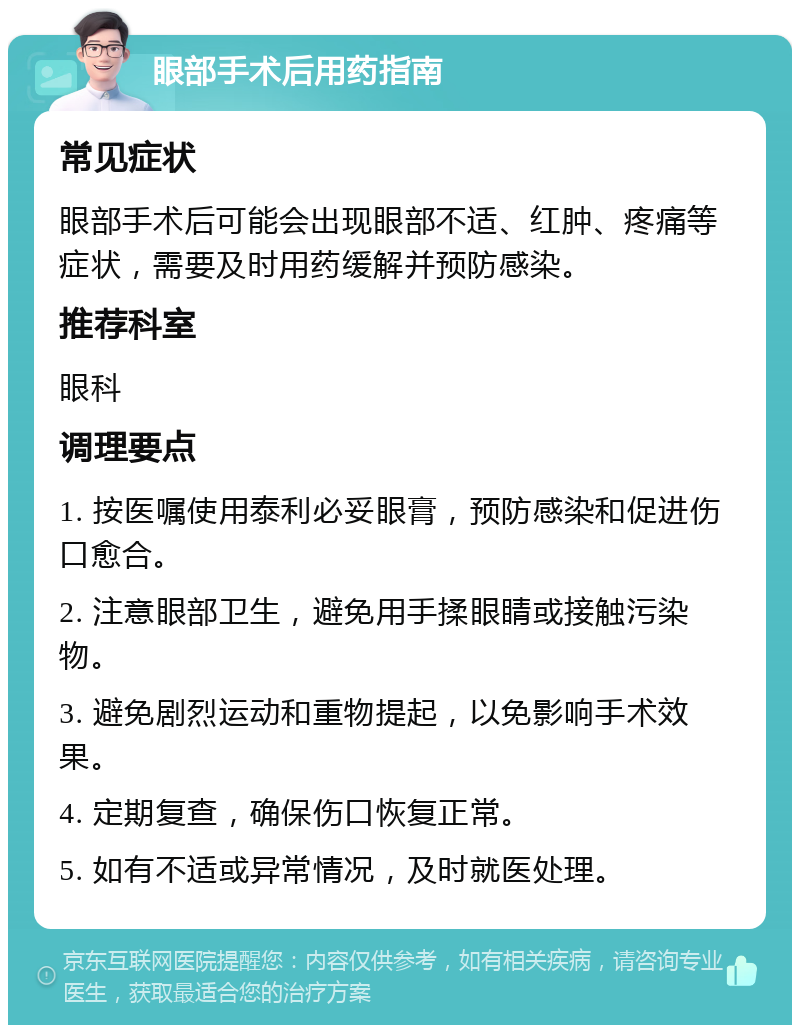 眼部手术后用药指南 常见症状 眼部手术后可能会出现眼部不适、红肿、疼痛等症状，需要及时用药缓解并预防感染。 推荐科室 眼科 调理要点 1. 按医嘱使用泰利必妥眼膏，预防感染和促进伤口愈合。 2. 注意眼部卫生，避免用手揉眼睛或接触污染物。 3. 避免剧烈运动和重物提起，以免影响手术效果。 4. 定期复查，确保伤口恢复正常。 5. 如有不适或异常情况，及时就医处理。