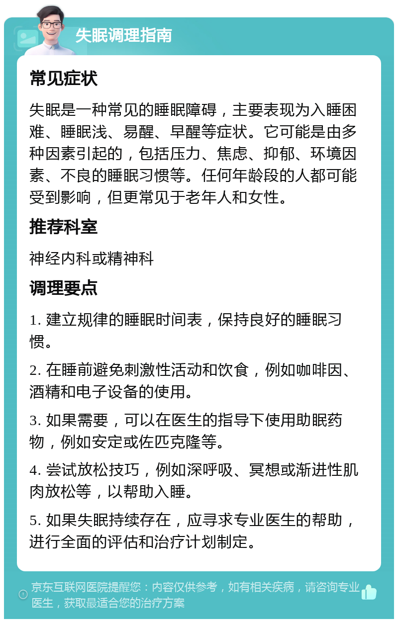 失眠调理指南 常见症状 失眠是一种常见的睡眠障碍，主要表现为入睡困难、睡眠浅、易醒、早醒等症状。它可能是由多种因素引起的，包括压力、焦虑、抑郁、环境因素、不良的睡眠习惯等。任何年龄段的人都可能受到影响，但更常见于老年人和女性。 推荐科室 神经内科或精神科 调理要点 1. 建立规律的睡眠时间表，保持良好的睡眠习惯。 2. 在睡前避免刺激性活动和饮食，例如咖啡因、酒精和电子设备的使用。 3. 如果需要，可以在医生的指导下使用助眠药物，例如安定或佐匹克隆等。 4. 尝试放松技巧，例如深呼吸、冥想或渐进性肌肉放松等，以帮助入睡。 5. 如果失眠持续存在，应寻求专业医生的帮助，进行全面的评估和治疗计划制定。