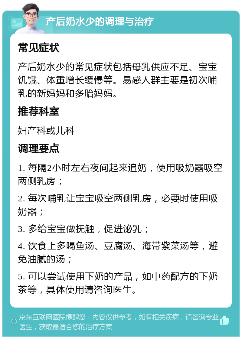 产后奶水少的调理与治疗 常见症状 产后奶水少的常见症状包括母乳供应不足、宝宝饥饿、体重增长缓慢等。易感人群主要是初次哺乳的新妈妈和多胎妈妈。 推荐科室 妇产科或儿科 调理要点 1. 每隔2小时左右夜间起来追奶，使用吸奶器吸空两侧乳房； 2. 每次哺乳让宝宝吸空两侧乳房，必要时使用吸奶器； 3. 多给宝宝做抚触，促进泌乳； 4. 饮食上多喝鱼汤、豆腐汤、海带紫菜汤等，避免油腻的汤； 5. 可以尝试使用下奶的产品，如中药配方的下奶茶等，具体使用请咨询医生。