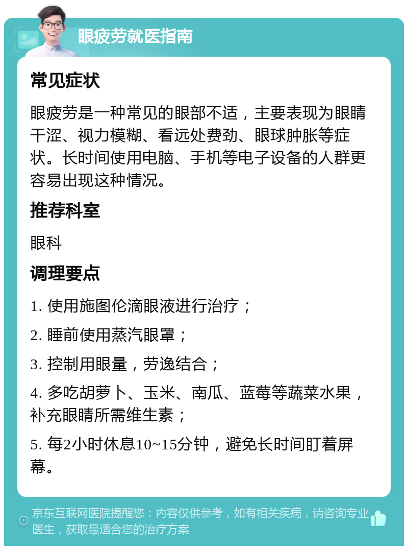 眼疲劳就医指南 常见症状 眼疲劳是一种常见的眼部不适，主要表现为眼睛干涩、视力模糊、看远处费劲、眼球肿胀等症状。长时间使用电脑、手机等电子设备的人群更容易出现这种情况。 推荐科室 眼科 调理要点 1. 使用施图伦滴眼液进行治疗； 2. 睡前使用蒸汽眼罩； 3. 控制用眼量，劳逸结合； 4. 多吃胡萝卜、玉米、南瓜、蓝莓等蔬菜水果，补充眼睛所需维生素； 5. 每2小时休息10~15分钟，避免长时间盯着屏幕。