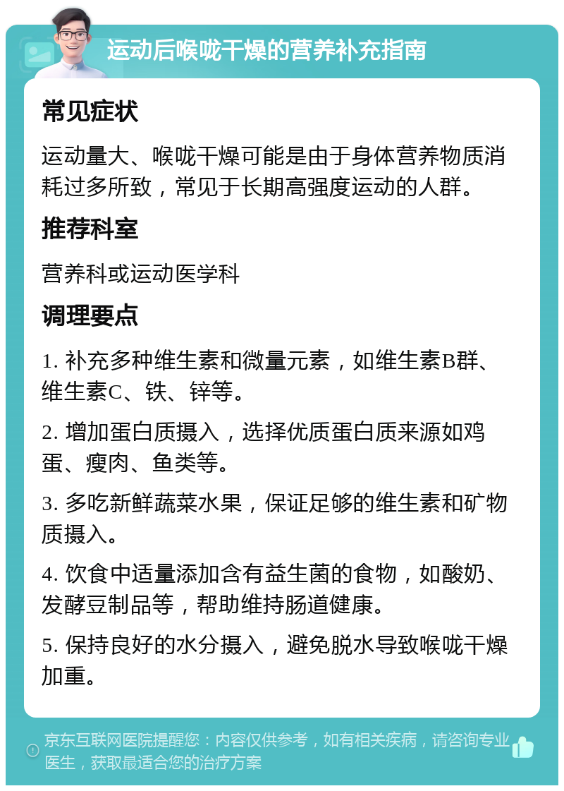 运动后喉咙干燥的营养补充指南 常见症状 运动量大、喉咙干燥可能是由于身体营养物质消耗过多所致，常见于长期高强度运动的人群。 推荐科室 营养科或运动医学科 调理要点 1. 补充多种维生素和微量元素，如维生素B群、维生素C、铁、锌等。 2. 增加蛋白质摄入，选择优质蛋白质来源如鸡蛋、瘦肉、鱼类等。 3. 多吃新鲜蔬菜水果，保证足够的维生素和矿物质摄入。 4. 饮食中适量添加含有益生菌的食物，如酸奶、发酵豆制品等，帮助维持肠道健康。 5. 保持良好的水分摄入，避免脱水导致喉咙干燥加重。