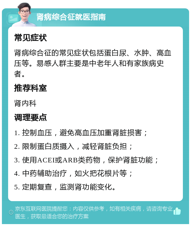 肾病综合征就医指南 常见症状 肾病综合征的常见症状包括蛋白尿、水肿、高血压等。易感人群主要是中老年人和有家族病史者。 推荐科室 肾内科 调理要点 1. 控制血压，避免高血压加重肾脏损害； 2. 限制蛋白质摄入，减轻肾脏负担； 3. 使用ACEI或ARB类药物，保护肾脏功能； 4. 中药辅助治疗，如火把花根片等； 5. 定期复查，监测肾功能变化。