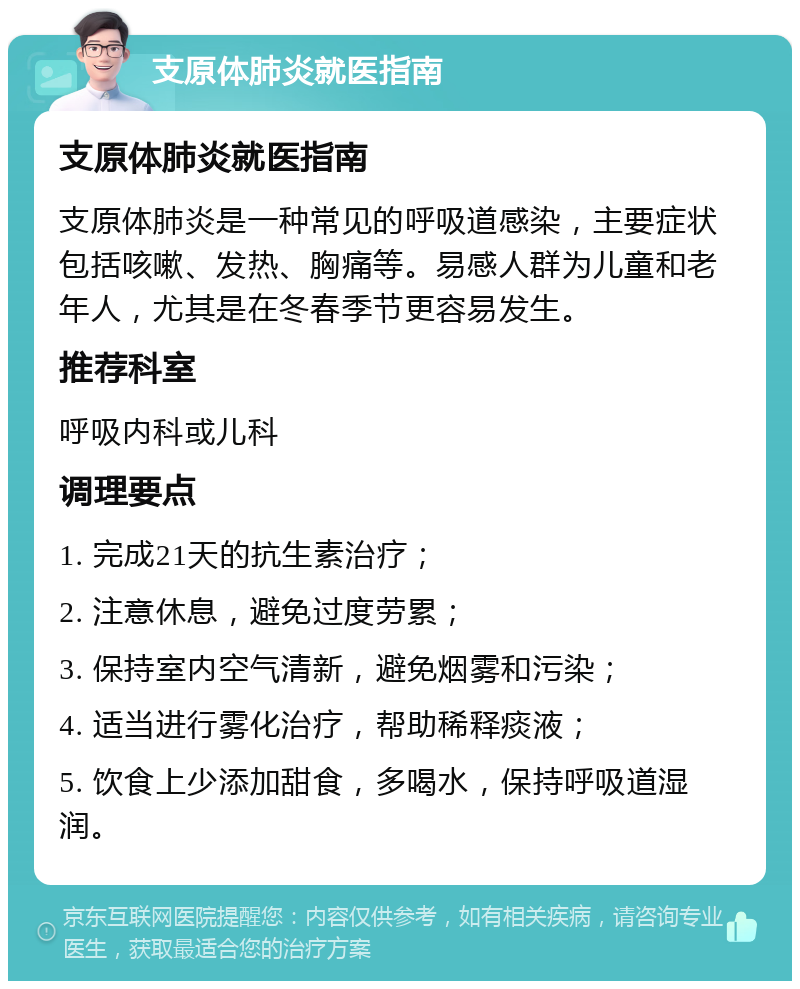 支原体肺炎就医指南 支原体肺炎就医指南 支原体肺炎是一种常见的呼吸道感染，主要症状包括咳嗽、发热、胸痛等。易感人群为儿童和老年人，尤其是在冬春季节更容易发生。 推荐科室 呼吸内科或儿科 调理要点 1. 完成21天的抗生素治疗； 2. 注意休息，避免过度劳累； 3. 保持室内空气清新，避免烟雾和污染； 4. 适当进行雾化治疗，帮助稀释痰液； 5. 饮食上少添加甜食，多喝水，保持呼吸道湿润。