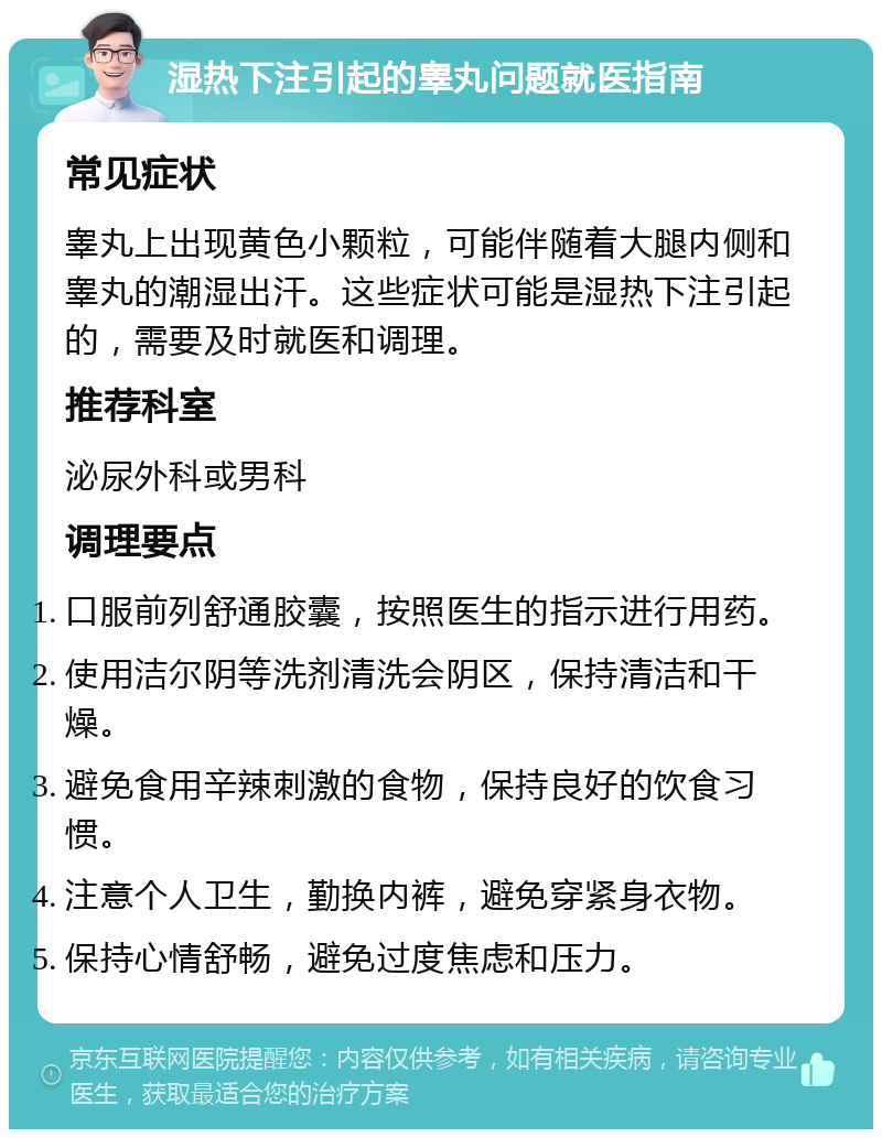 湿热下注引起的睾丸问题就医指南 常见症状 睾丸上出现黄色小颗粒，可能伴随着大腿内侧和睾丸的潮湿出汗。这些症状可能是湿热下注引起的，需要及时就医和调理。 推荐科室 泌尿外科或男科 调理要点 口服前列舒通胶囊，按照医生的指示进行用药。 使用洁尔阴等洗剂清洗会阴区，保持清洁和干燥。 避免食用辛辣刺激的食物，保持良好的饮食习惯。 注意个人卫生，勤换内裤，避免穿紧身衣物。 保持心情舒畅，避免过度焦虑和压力。