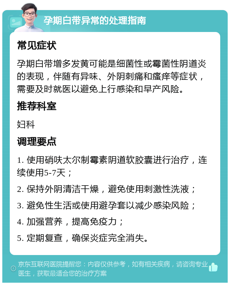 孕期白带异常的处理指南 常见症状 孕期白带增多发黄可能是细菌性或霉菌性阴道炎的表现，伴随有异味、外阴刺痛和瘙痒等症状，需要及时就医以避免上行感染和早产风险。 推荐科室 妇科 调理要点 1. 使用硝呋太尔制霉素阴道软胶囊进行治疗，连续使用5-7天； 2. 保持外阴清洁干燥，避免使用刺激性洗液； 3. 避免性生活或使用避孕套以减少感染风险； 4. 加强营养，提高免疫力； 5. 定期复查，确保炎症完全消失。