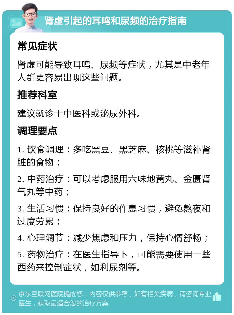 肾虚引起的耳鸣和尿频的治疗指南 常见症状 肾虚可能导致耳鸣、尿频等症状，尤其是中老年人群更容易出现这些问题。 推荐科室 建议就诊于中医科或泌尿外科。 调理要点 1. 饮食调理：多吃黑豆、黑芝麻、核桃等滋补肾脏的食物； 2. 中药治疗：可以考虑服用六味地黄丸、金匮肾气丸等中药； 3. 生活习惯：保持良好的作息习惯，避免熬夜和过度劳累； 4. 心理调节：减少焦虑和压力，保持心情舒畅； 5. 药物治疗：在医生指导下，可能需要使用一些西药来控制症状，如利尿剂等。