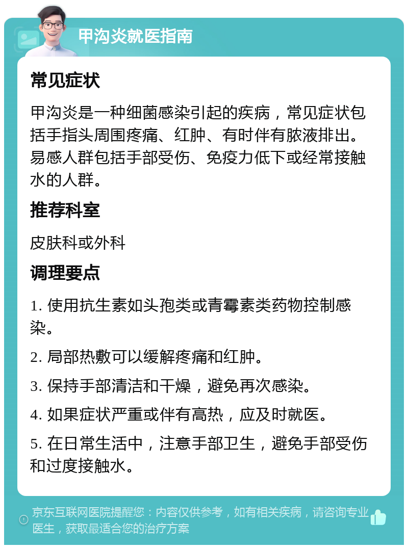 甲沟炎就医指南 常见症状 甲沟炎是一种细菌感染引起的疾病，常见症状包括手指头周围疼痛、红肿、有时伴有脓液排出。易感人群包括手部受伤、免疫力低下或经常接触水的人群。 推荐科室 皮肤科或外科 调理要点 1. 使用抗生素如头孢类或青霉素类药物控制感染。 2. 局部热敷可以缓解疼痛和红肿。 3. 保持手部清洁和干燥，避免再次感染。 4. 如果症状严重或伴有高热，应及时就医。 5. 在日常生活中，注意手部卫生，避免手部受伤和过度接触水。