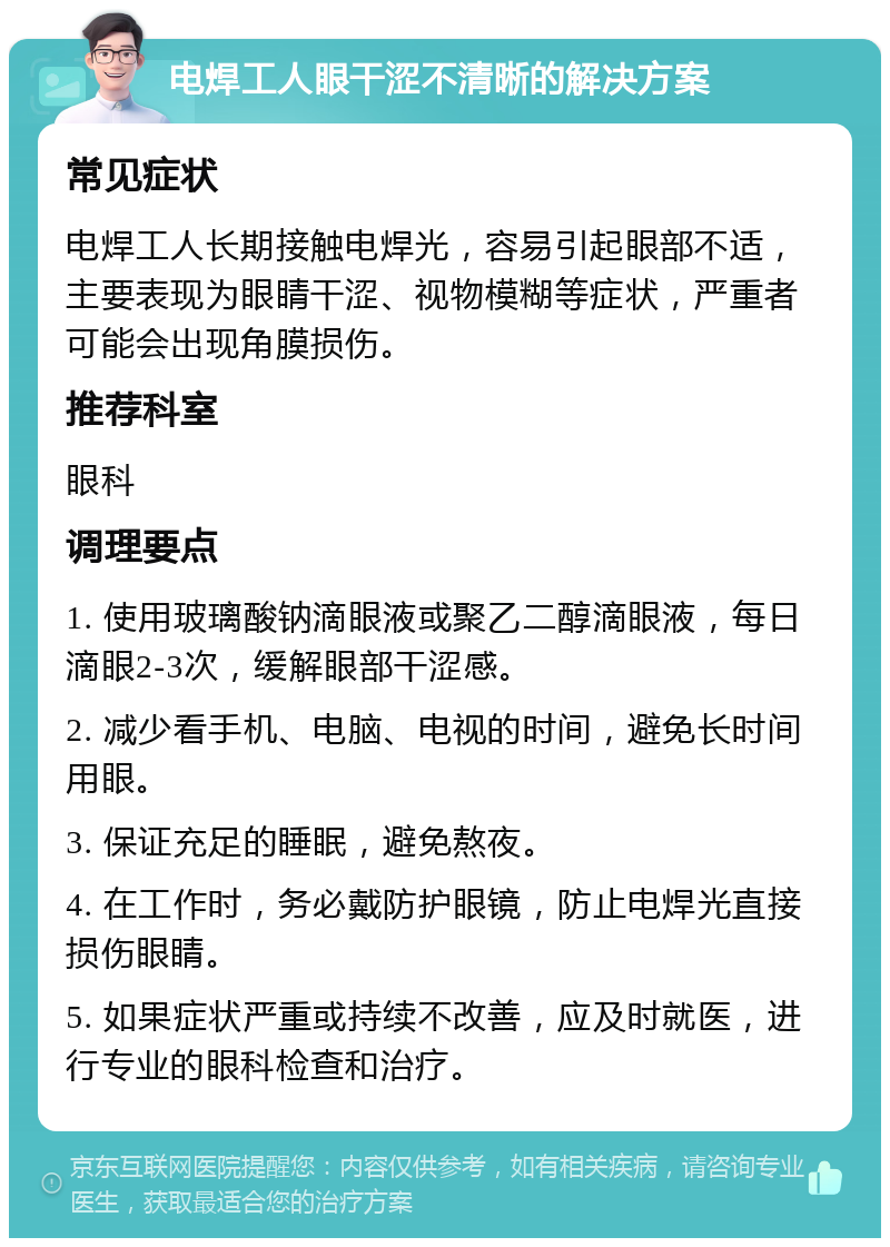 电焊工人眼干涩不清晰的解决方案 常见症状 电焊工人长期接触电焊光，容易引起眼部不适，主要表现为眼睛干涩、视物模糊等症状，严重者可能会出现角膜损伤。 推荐科室 眼科 调理要点 1. 使用玻璃酸钠滴眼液或聚乙二醇滴眼液，每日滴眼2-3次，缓解眼部干涩感。 2. 减少看手机、电脑、电视的时间，避免长时间用眼。 3. 保证充足的睡眠，避免熬夜。 4. 在工作时，务必戴防护眼镜，防止电焊光直接损伤眼睛。 5. 如果症状严重或持续不改善，应及时就医，进行专业的眼科检查和治疗。