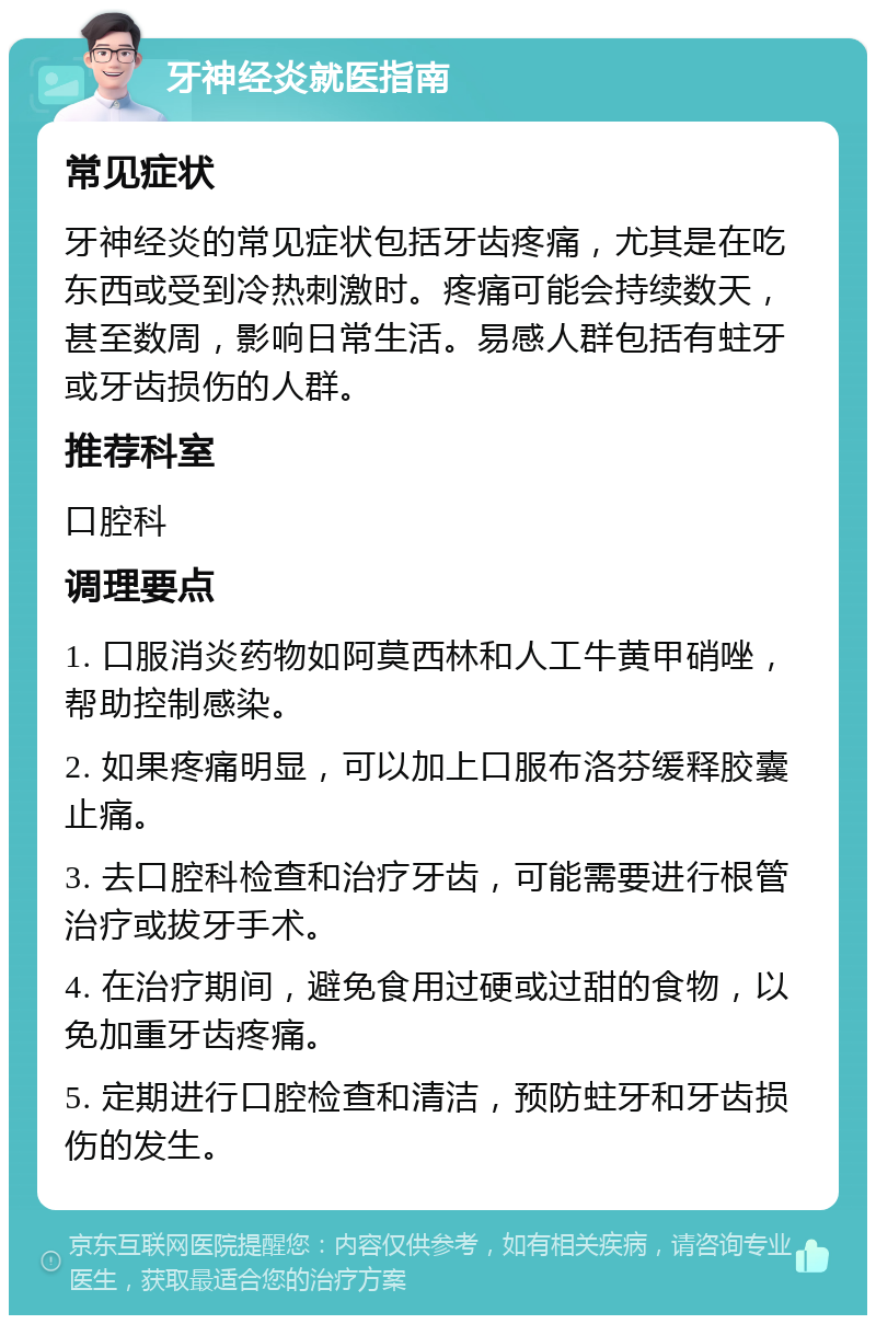 牙神经炎就医指南 常见症状 牙神经炎的常见症状包括牙齿疼痛，尤其是在吃东西或受到冷热刺激时。疼痛可能会持续数天，甚至数周，影响日常生活。易感人群包括有蛀牙或牙齿损伤的人群。 推荐科室 口腔科 调理要点 1. 口服消炎药物如阿莫西林和人工牛黄甲硝唑，帮助控制感染。 2. 如果疼痛明显，可以加上口服布洛芬缓释胶囊止痛。 3. 去口腔科检查和治疗牙齿，可能需要进行根管治疗或拔牙手术。 4. 在治疗期间，避免食用过硬或过甜的食物，以免加重牙齿疼痛。 5. 定期进行口腔检查和清洁，预防蛀牙和牙齿损伤的发生。