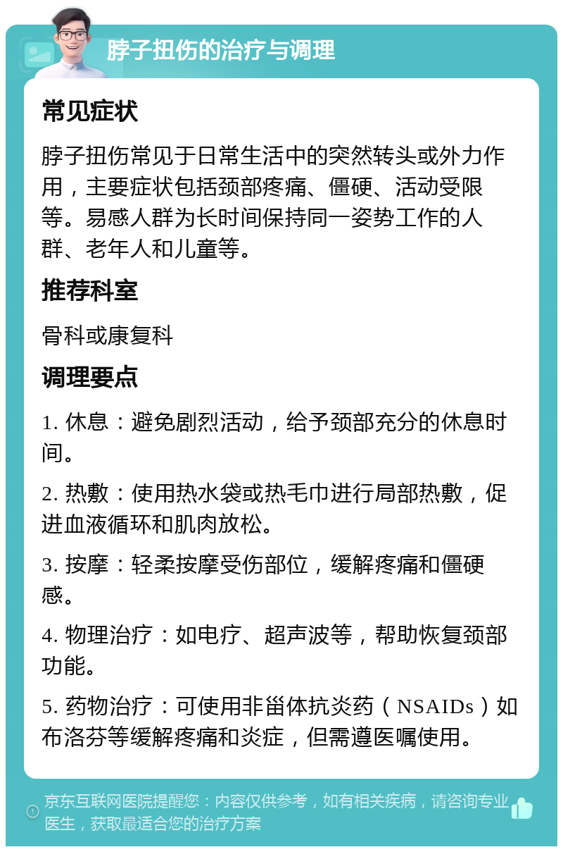 脖子扭伤的治疗与调理 常见症状 脖子扭伤常见于日常生活中的突然转头或外力作用，主要症状包括颈部疼痛、僵硬、活动受限等。易感人群为长时间保持同一姿势工作的人群、老年人和儿童等。 推荐科室 骨科或康复科 调理要点 1. 休息：避免剧烈活动，给予颈部充分的休息时间。 2. 热敷：使用热水袋或热毛巾进行局部热敷，促进血液循环和肌肉放松。 3. 按摩：轻柔按摩受伤部位，缓解疼痛和僵硬感。 4. 物理治疗：如电疗、超声波等，帮助恢复颈部功能。 5. 药物治疗：可使用非甾体抗炎药（NSAIDs）如布洛芬等缓解疼痛和炎症，但需遵医嘱使用。