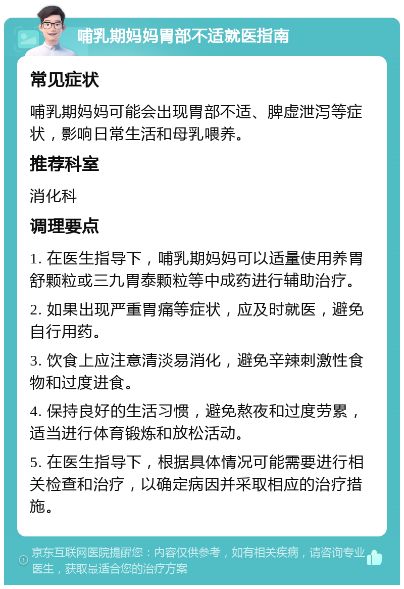 哺乳期妈妈胃部不适就医指南 常见症状 哺乳期妈妈可能会出现胃部不适、脾虚泄泻等症状，影响日常生活和母乳喂养。 推荐科室 消化科 调理要点 1. 在医生指导下，哺乳期妈妈可以适量使用养胃舒颗粒或三九胃泰颗粒等中成药进行辅助治疗。 2. 如果出现严重胃痛等症状，应及时就医，避免自行用药。 3. 饮食上应注意清淡易消化，避免辛辣刺激性食物和过度进食。 4. 保持良好的生活习惯，避免熬夜和过度劳累，适当进行体育锻炼和放松活动。 5. 在医生指导下，根据具体情况可能需要进行相关检查和治疗，以确定病因并采取相应的治疗措施。