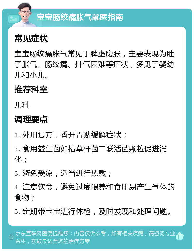 宝宝肠绞痛胀气就医指南 常见症状 宝宝肠绞痛胀气常见于脾虚腹胀，主要表现为肚子胀气、肠绞痛、排气困难等症状，多见于婴幼儿和小儿。 推荐科室 儿科 调理要点 1. 外用复方丁香开胃贴缓解症状； 2. 食用益生菌如枯草杆菌二联活菌颗粒促进消化； 3. 避免受凉，适当进行热敷； 4. 注意饮食，避免过度喂养和食用易产生气体的食物； 5. 定期带宝宝进行体检，及时发现和处理问题。