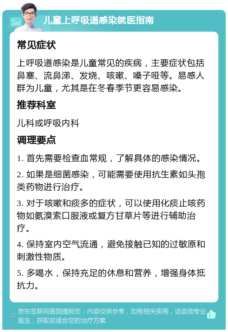 儿童上呼吸道感染就医指南 常见症状 上呼吸道感染是儿童常见的疾病，主要症状包括鼻塞、流鼻涕、发烧、咳嗽、嗓子哑等。易感人群为儿童，尤其是在冬春季节更容易感染。 推荐科室 儿科或呼吸内科 调理要点 1. 首先需要检查血常规，了解具体的感染情况。 2. 如果是细菌感染，可能需要使用抗生素如头孢类药物进行治疗。 3. 对于咳嗽和痰多的症状，可以使用化痰止咳药物如氨溴索口服液或复方甘草片等进行辅助治疗。 4. 保持室内空气流通，避免接触已知的过敏原和刺激性物质。 5. 多喝水，保持充足的休息和营养，增强身体抵抗力。