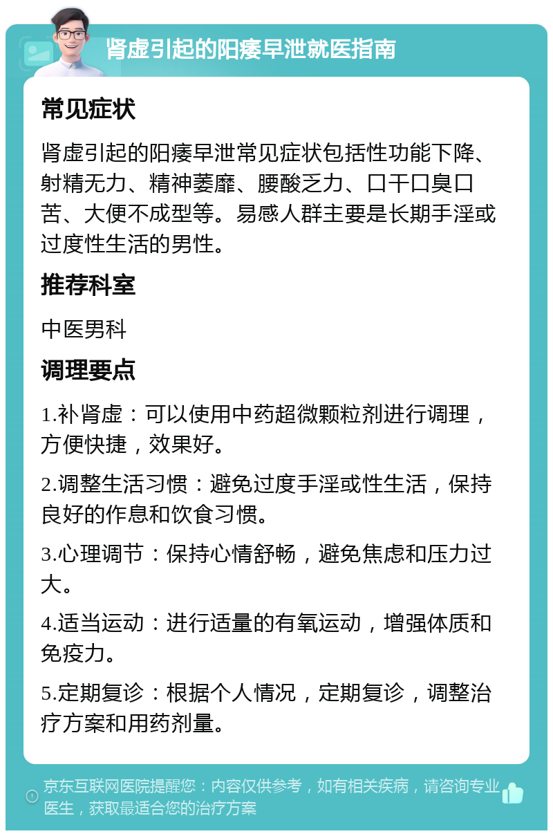 肾虚引起的阳痿早泄就医指南 常见症状 肾虚引起的阳痿早泄常见症状包括性功能下降、射精无力、精神萎靡、腰酸乏力、口干口臭口苦、大便不成型等。易感人群主要是长期手淫或过度性生活的男性。 推荐科室 中医男科 调理要点 1.补肾虚：可以使用中药超微颗粒剂进行调理，方便快捷，效果好。 2.调整生活习惯：避免过度手淫或性生活，保持良好的作息和饮食习惯。 3.心理调节：保持心情舒畅，避免焦虑和压力过大。 4.适当运动：进行适量的有氧运动，增强体质和免疫力。 5.定期复诊：根据个人情况，定期复诊，调整治疗方案和用药剂量。