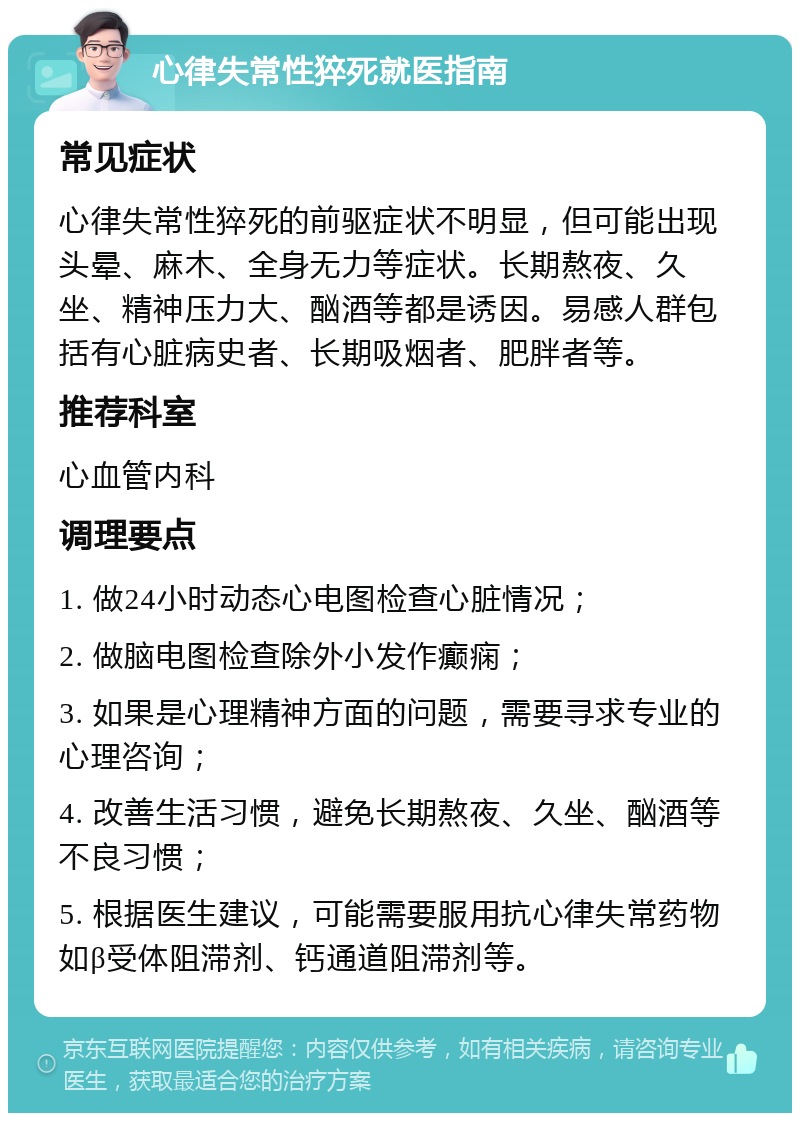 心律失常性猝死就医指南 常见症状 心律失常性猝死的前驱症状不明显，但可能出现头晕、麻木、全身无力等症状。长期熬夜、久坐、精神压力大、酗酒等都是诱因。易感人群包括有心脏病史者、长期吸烟者、肥胖者等。 推荐科室 心血管内科 调理要点 1. 做24小时动态心电图检查心脏情况； 2. 做脑电图检查除外小发作癫痫； 3. 如果是心理精神方面的问题，需要寻求专业的心理咨询； 4. 改善生活习惯，避免长期熬夜、久坐、酗酒等不良习惯； 5. 根据医生建议，可能需要服用抗心律失常药物如β受体阻滞剂、钙通道阻滞剂等。