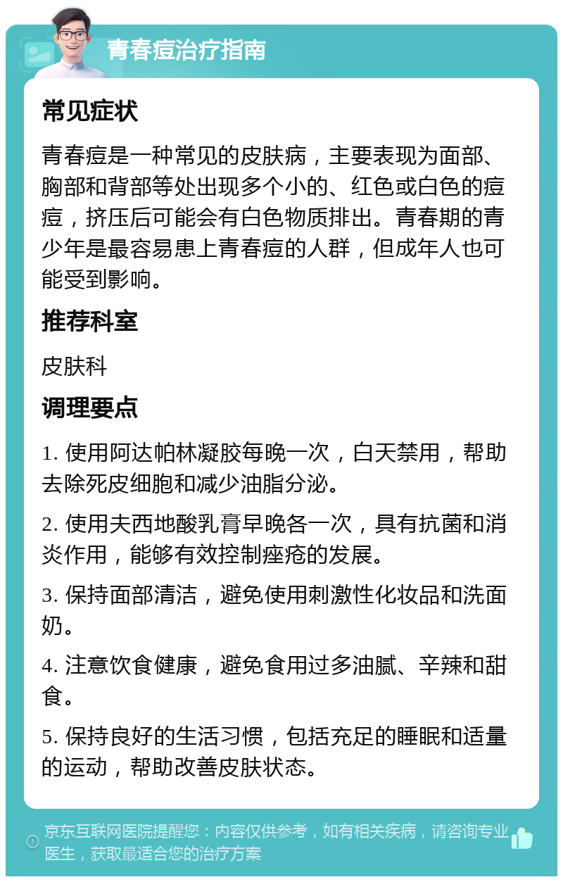 青春痘治疗指南 常见症状 青春痘是一种常见的皮肤病，主要表现为面部、胸部和背部等处出现多个小的、红色或白色的痘痘，挤压后可能会有白色物质排出。青春期的青少年是最容易患上青春痘的人群，但成年人也可能受到影响。 推荐科室 皮肤科 调理要点 1. 使用阿达帕林凝胶每晚一次，白天禁用，帮助去除死皮细胞和减少油脂分泌。 2. 使用夫西地酸乳膏早晚各一次，具有抗菌和消炎作用，能够有效控制痤疮的发展。 3. 保持面部清洁，避免使用刺激性化妆品和洗面奶。 4. 注意饮食健康，避免食用过多油腻、辛辣和甜食。 5. 保持良好的生活习惯，包括充足的睡眠和适量的运动，帮助改善皮肤状态。