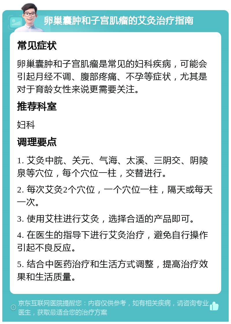 卵巢囊肿和子宫肌瘤的艾灸治疗指南 常见症状 卵巢囊肿和子宫肌瘤是常见的妇科疾病，可能会引起月经不调、腹部疼痛、不孕等症状，尤其是对于育龄女性来说更需要关注。 推荐科室 妇科 调理要点 1. 艾灸中脘、关元、气海、太溪、三阴交、阴陵泉等穴位，每个穴位一柱，交替进行。 2. 每次艾灸2个穴位，一个穴位一柱，隔天或每天一次。 3. 使用艾柱进行艾灸，选择合适的产品即可。 4. 在医生的指导下进行艾灸治疗，避免自行操作引起不良反应。 5. 结合中医药治疗和生活方式调整，提高治疗效果和生活质量。