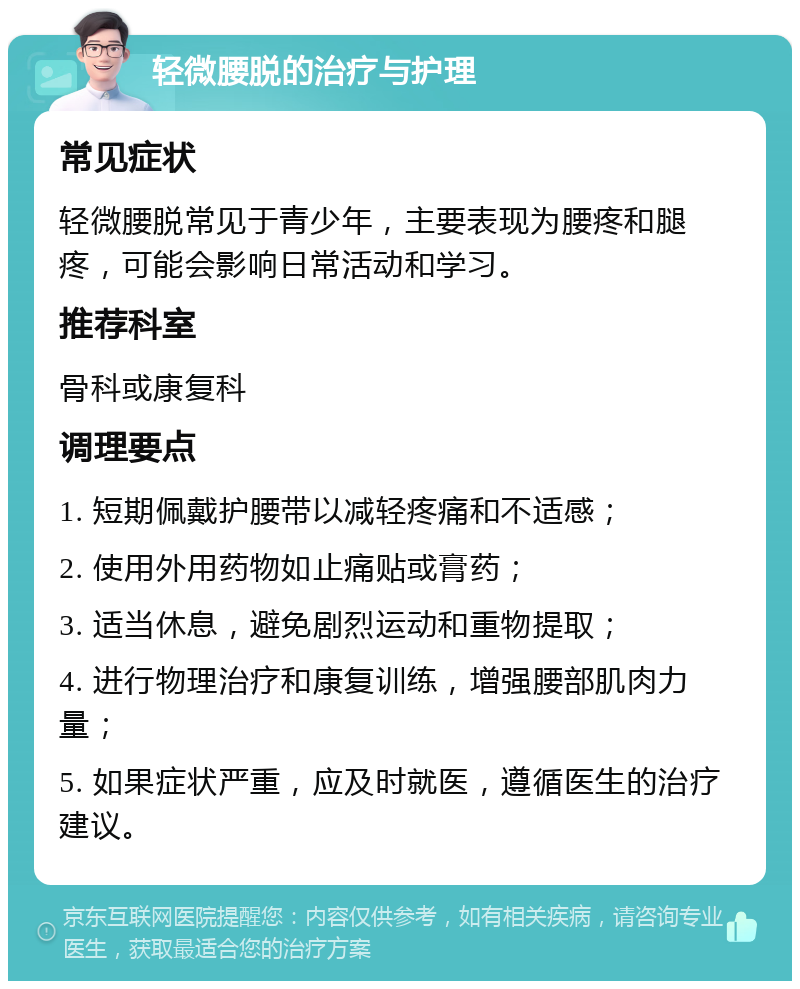 轻微腰脱的治疗与护理 常见症状 轻微腰脱常见于青少年，主要表现为腰疼和腿疼，可能会影响日常活动和学习。 推荐科室 骨科或康复科 调理要点 1. 短期佩戴护腰带以减轻疼痛和不适感； 2. 使用外用药物如止痛贴或膏药； 3. 适当休息，避免剧烈运动和重物提取； 4. 进行物理治疗和康复训练，增强腰部肌肉力量； 5. 如果症状严重，应及时就医，遵循医生的治疗建议。