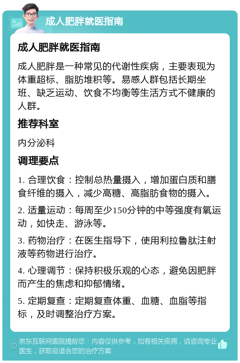 成人肥胖就医指南 成人肥胖就医指南 成人肥胖是一种常见的代谢性疾病，主要表现为体重超标、脂肪堆积等。易感人群包括长期坐班、缺乏运动、饮食不均衡等生活方式不健康的人群。 推荐科室 内分泌科 调理要点 1. 合理饮食：控制总热量摄入，增加蛋白质和膳食纤维的摄入，减少高糖、高脂肪食物的摄入。 2. 适量运动：每周至少150分钟的中等强度有氧运动，如快走、游泳等。 3. 药物治疗：在医生指导下，使用利拉鲁肽注射液等药物进行治疗。 4. 心理调节：保持积极乐观的心态，避免因肥胖而产生的焦虑和抑郁情绪。 5. 定期复查：定期复查体重、血糖、血脂等指标，及时调整治疗方案。