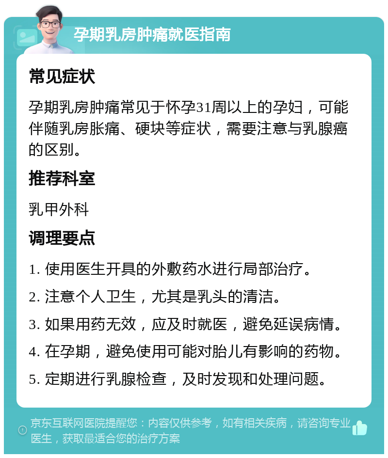 孕期乳房肿痛就医指南 常见症状 孕期乳房肿痛常见于怀孕31周以上的孕妇，可能伴随乳房胀痛、硬块等症状，需要注意与乳腺癌的区别。 推荐科室 乳甲外科 调理要点 1. 使用医生开具的外敷药水进行局部治疗。 2. 注意个人卫生，尤其是乳头的清洁。 3. 如果用药无效，应及时就医，避免延误病情。 4. 在孕期，避免使用可能对胎儿有影响的药物。 5. 定期进行乳腺检查，及时发现和处理问题。