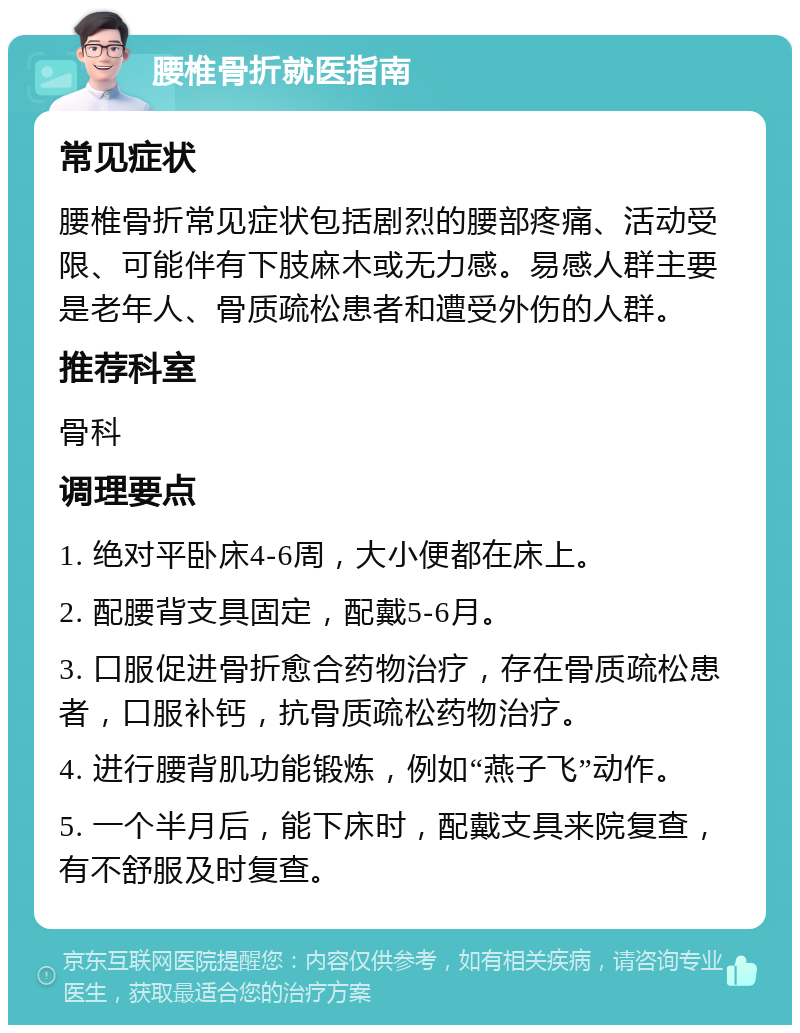 腰椎骨折就医指南 常见症状 腰椎骨折常见症状包括剧烈的腰部疼痛、活动受限、可能伴有下肢麻木或无力感。易感人群主要是老年人、骨质疏松患者和遭受外伤的人群。 推荐科室 骨科 调理要点 1. 绝对平卧床4-6周，大小便都在床上。 2. 配腰背支具固定，配戴5-6月。 3. 口服促进骨折愈合药物治疗，存在骨质疏松患者，口服补钙，抗骨质疏松药物治疗。 4. 进行腰背肌功能锻炼，例如“燕子飞”动作。 5. 一个半月后，能下床时，配戴支具来院复查，有不舒服及时复查。