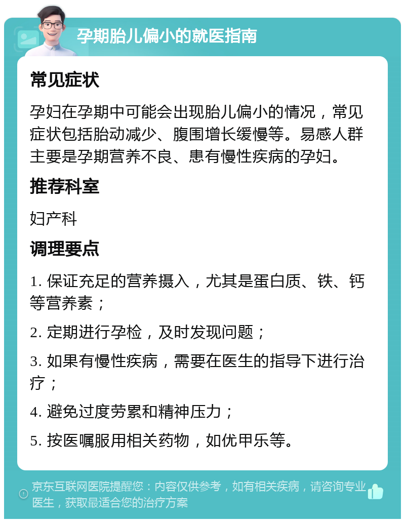 孕期胎儿偏小的就医指南 常见症状 孕妇在孕期中可能会出现胎儿偏小的情况，常见症状包括胎动减少、腹围增长缓慢等。易感人群主要是孕期营养不良、患有慢性疾病的孕妇。 推荐科室 妇产科 调理要点 1. 保证充足的营养摄入，尤其是蛋白质、铁、钙等营养素； 2. 定期进行孕检，及时发现问题； 3. 如果有慢性疾病，需要在医生的指导下进行治疗； 4. 避免过度劳累和精神压力； 5. 按医嘱服用相关药物，如优甲乐等。