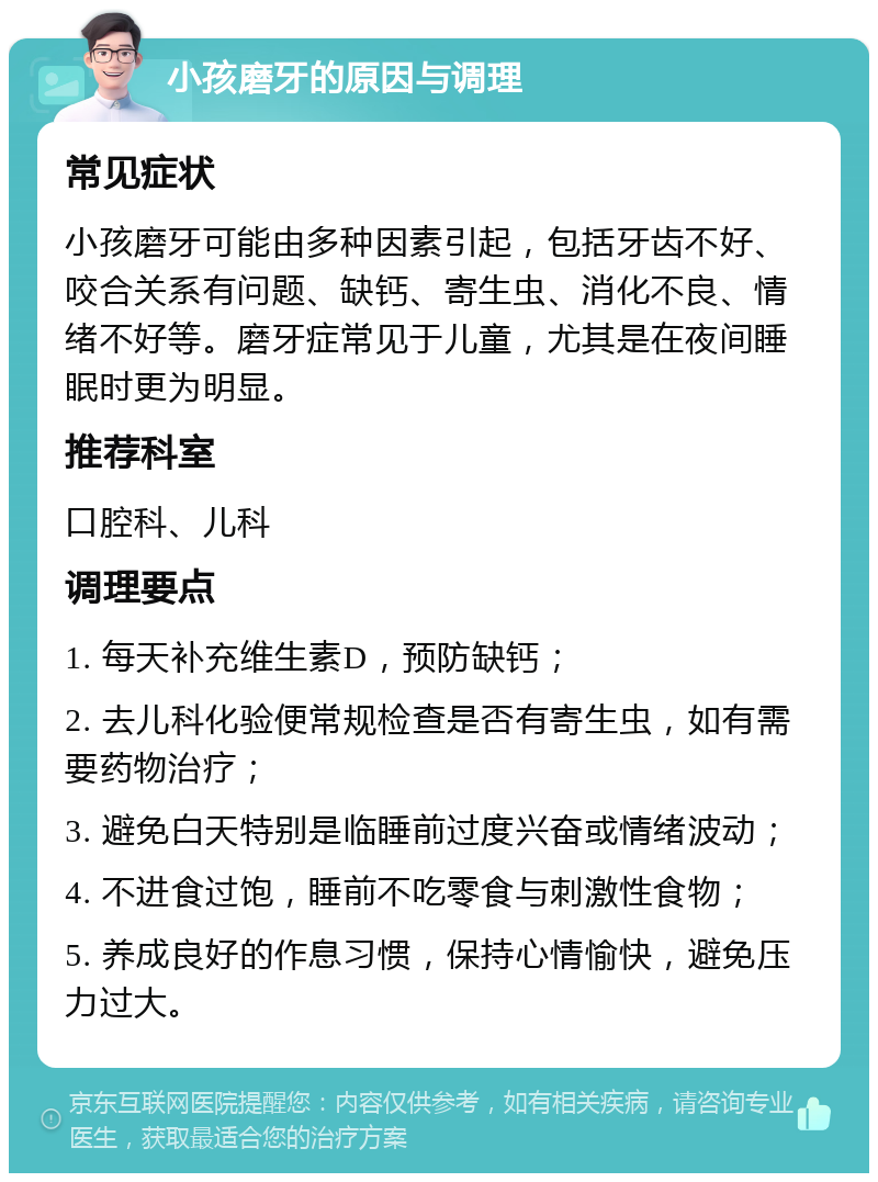 小孩磨牙的原因与调理 常见症状 小孩磨牙可能由多种因素引起，包括牙齿不好、咬合关系有问题、缺钙、寄生虫、消化不良、情绪不好等。磨牙症常见于儿童，尤其是在夜间睡眠时更为明显。 推荐科室 口腔科、儿科 调理要点 1. 每天补充维生素D，预防缺钙； 2. 去儿科化验便常规检查是否有寄生虫，如有需要药物治疗； 3. 避免白天特别是临睡前过度兴奋或情绪波动； 4. 不进食过饱，睡前不吃零食与刺激性食物； 5. 养成良好的作息习惯，保持心情愉快，避免压力过大。